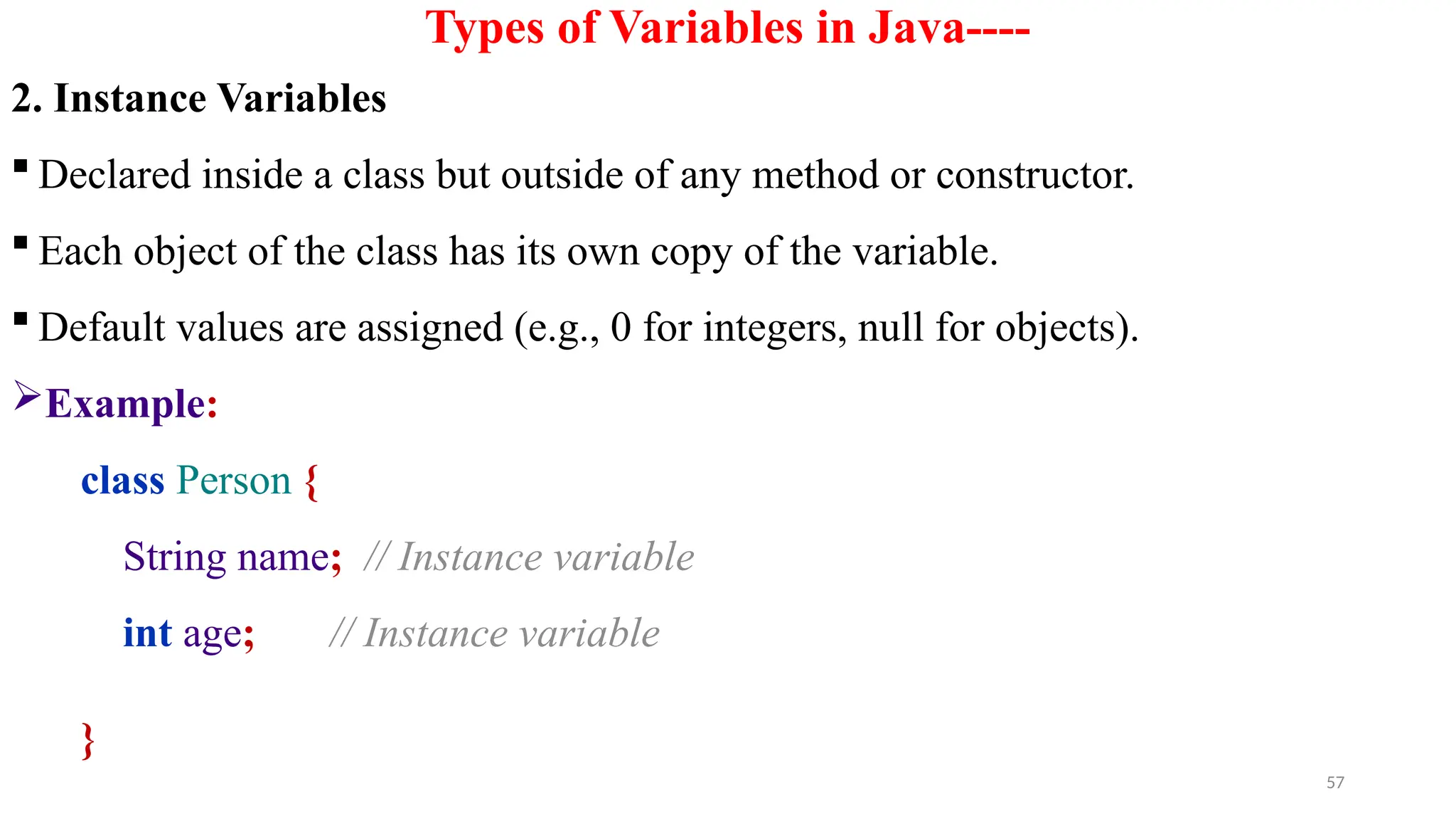 57
Types of Variables in Java----
2. Instance Variables
 Declared inside a class but outside of any method or constructor.
 Each object of the class has its own copy of the variable.
 Default values are assigned (e.g., 0 for integers, null for objects).
Example:
class Person {
String name; // Instance variable
int age; // Instance variable
}
 