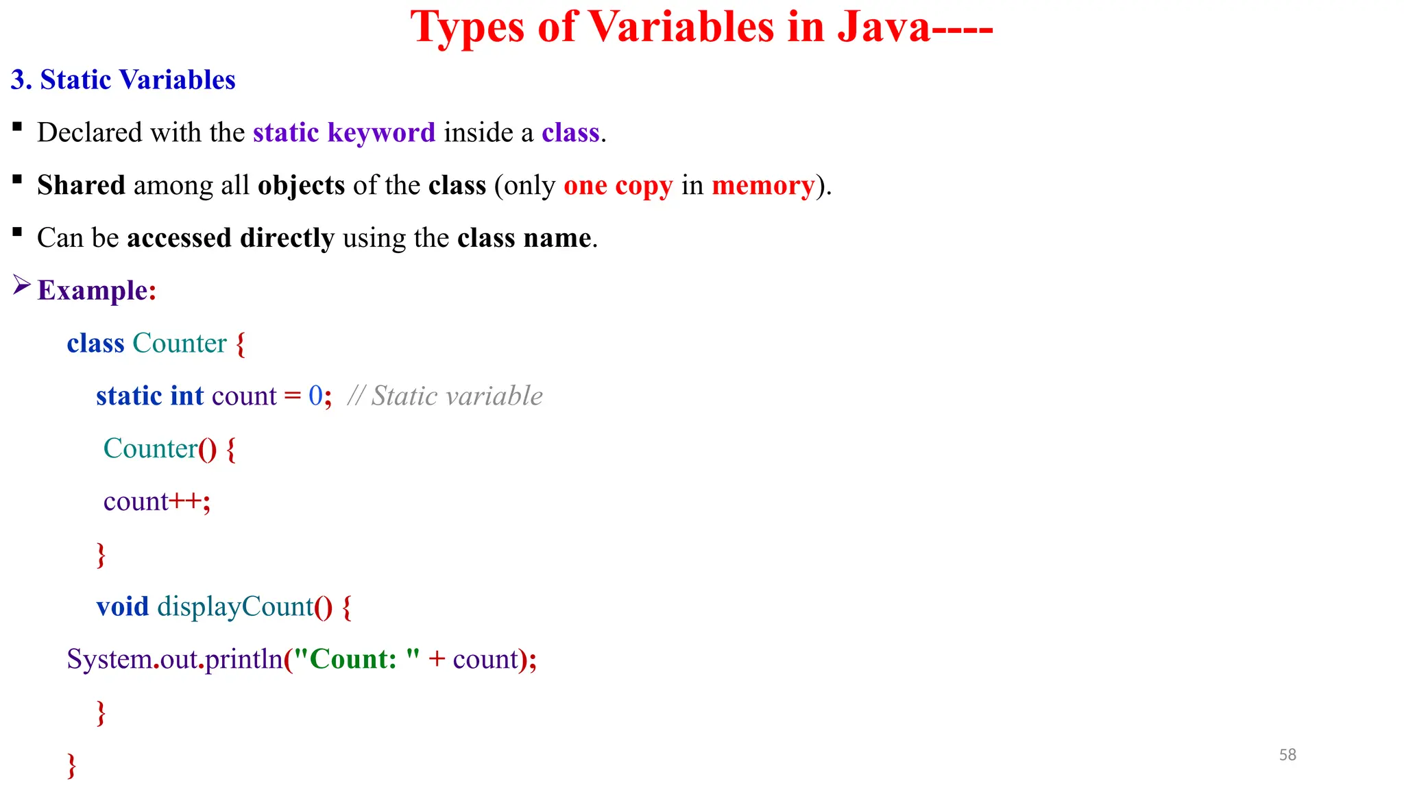 58
Types of Variables in Java----
3. Static Variables
 Declared with the static keyword inside a class.
 Shared among all objects of the class (only one copy in memory).
 Can be accessed directly using the class name.
Example:
class Counter {
static int count = 0; // Static variable
Counter() {
count++;
}
void displayCount() {
System.out.println("Count: " + count);
}
}
 
