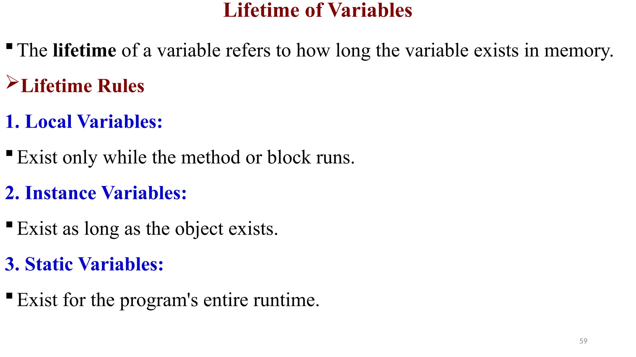 59
Lifetime of Variables
The lifetime of a variable refers to how long the variable exists in memory.
Lifetime Rules
1. Local Variables:
Exist only while the method or block runs.
2. Instance Variables:
Exist as long as the object exists.
3. Static Variables:
Exist for the program's entire runtime.
 