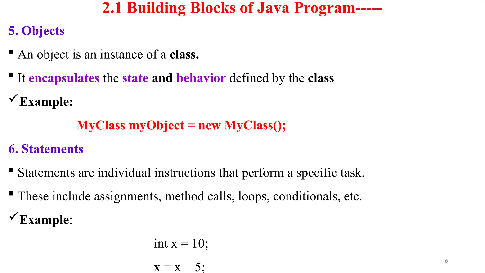 6
2.1 Building Blocks of Java Program-----
5. Objects
 An object is an instance of a class.
 It encapsulates the state and behavior defined by the class
Example:
MyClass myObject = new MyClass();
6. Statements
 Statements are individual instructions that perform a specific task.
 These include assignments, method calls, loops, conditionals, etc.
Example:
int x = 10;
x = x + 5;
 