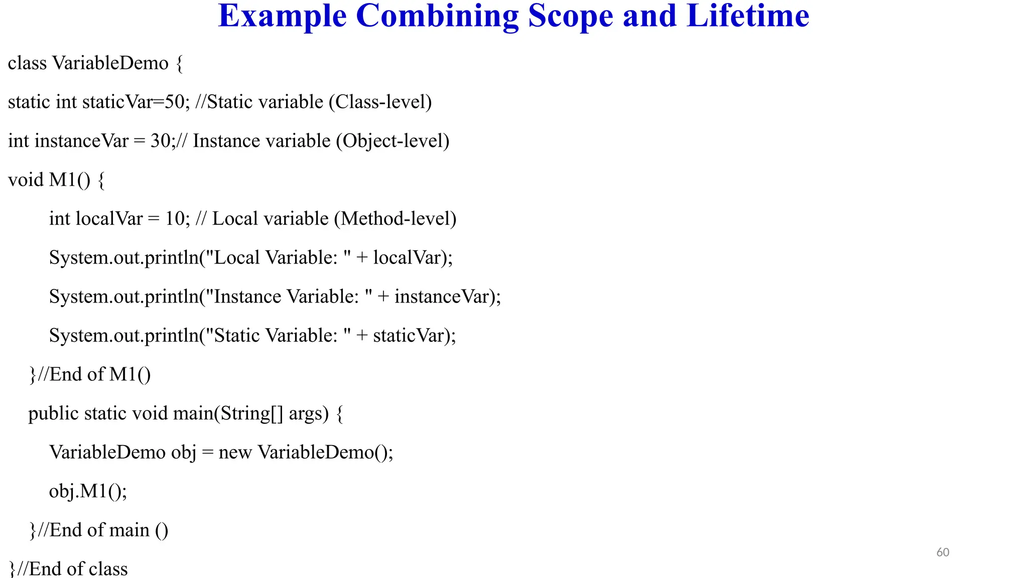 60
Example Combining Scope and Lifetime
class VariableDemo {
static int staticVar=50; //Static variable (Class-level)
int instanceVar = 30;// Instance variable (Object-level)
void M1() {
int localVar = 10; // Local variable (Method-level)
System.out.println("Local Variable: " + localVar);
System.out.println("Instance Variable: " + instanceVar);
System.out.println("Static Variable: " + staticVar);
}//End of M1()
public static void main(String[] args) {
VariableDemo obj = new VariableDemo();
obj.M1();
}//End of main ()
}//End of class
 