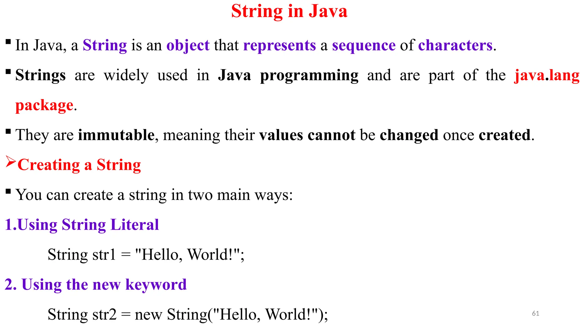 61
String in Java
 In Java, a String is an object that represents a sequence of characters.
 Strings are widely used in Java programming and are part of the java.lang
package.
 They are immutable, meaning their values cannot be changed once created.
Creating a String
 You can create a string in two main ways:
1.Using String Literal
String str1 = "Hello, World!";
2. Using the new keyword
String str2 = new String("Hello, World!");
 