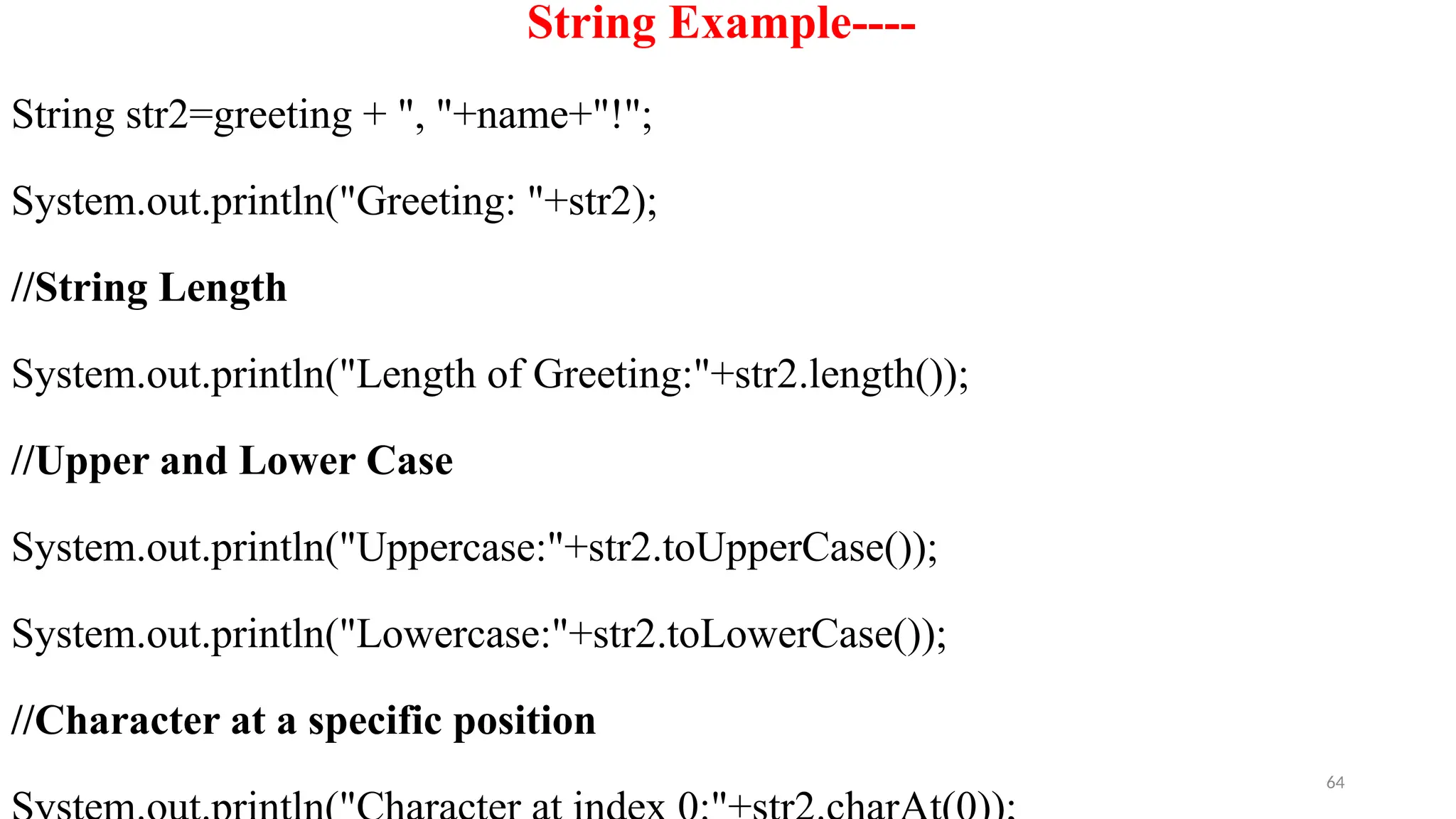 64
String Example----
String str2=greeting + ", "+name+"!";
System.out.println("Greeting: "+str2);
//String Length
System.out.println("Length of Greeting:"+str2.length());
//Upper and Lower Case
System.out.println("Uppercase:"+str2.toUpperCase());
System.out.println("Lowercase:"+str2.toLowerCase());
//Character at a specific position
 