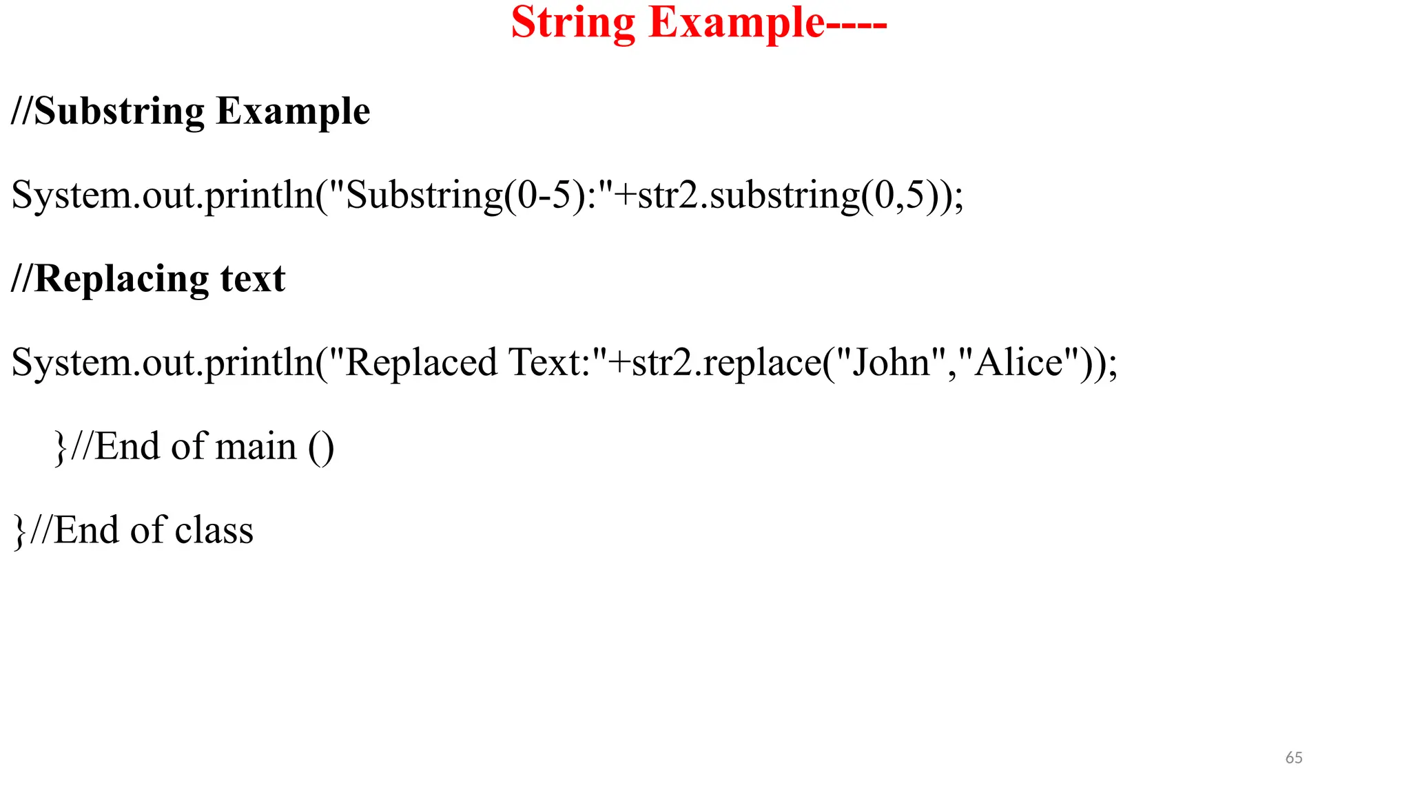 65
String Example----
//Substring Example
System.out.println("Substring(0-5):"+str2.substring(0,5));
//Replacing text
System.out.println("Replaced Text:"+str2.replace("John","Alice"));
}//End of main ()
}//End of class
 