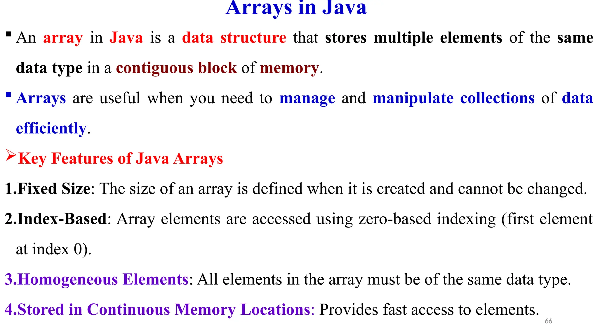 66
Arrays in Java
 An array in Java is a data structure that stores multiple elements of the same
data type in a contiguous block of memory.
 Arrays are useful when you need to manage and manipulate collections of data
efficiently.
Key Features of Java Arrays
1.Fixed Size: The size of an array is defined when it is created and cannot be changed.
2.Index-Based: Array elements are accessed using zero-based indexing (first element
at index 0).
3.Homogeneous Elements: All elements in the array must be of the same data type.
4.Stored in Continuous Memory Locations: Provides fast access to elements.
 