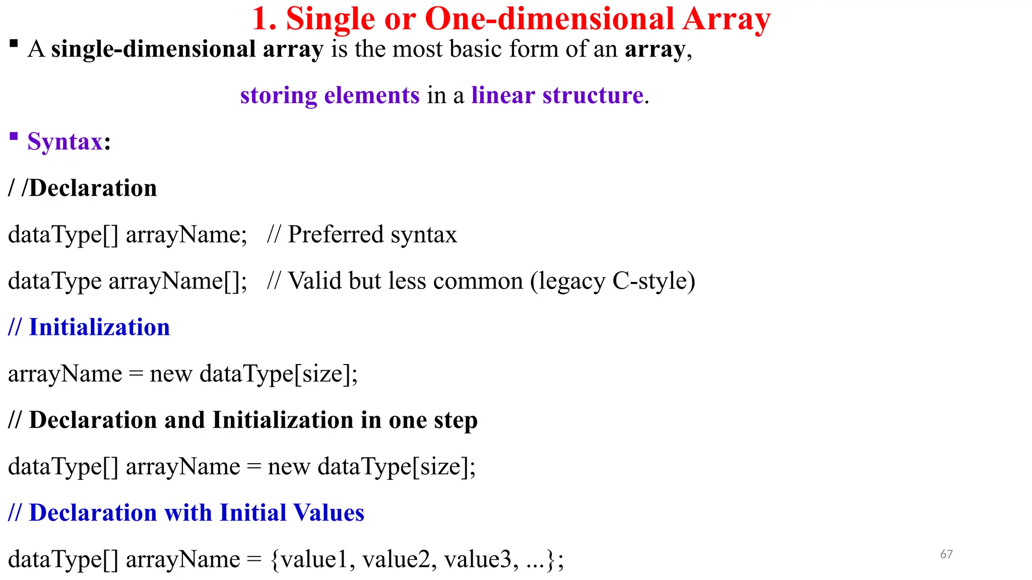 67
1. Single or One-dimensional Array
 A single-dimensional array is the most basic form of an array,
storing elements in a linear structure.
 Syntax:
/ /Declaration
dataType[] arrayName; // Preferred syntax
dataType arrayName[]; // Valid but less common (legacy C-style)
// Initialization
arrayName = new dataType[size];
// Declaration and Initialization in one step
dataType[] arrayName = new dataType[size];
// Declaration with Initial Values
dataType[] arrayName = {value1, value2, value3, ...};
 