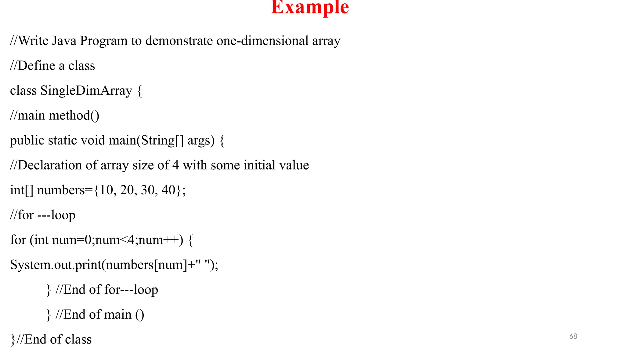 68
Example
//Write Java Program to demonstrate one-dimensional array
//Define a class
class SingleDimArray {
//main method()
public static void main(String[] args) {
//Declaration of array size of 4 with some initial value
int[] numbers={10, 20, 30, 40};
//for ---loop
for (int num=0;num<4;num++) {
System.out.print(numbers[num]+" ");
} //End of for---loop
} //End of main ()
}//End of class
 