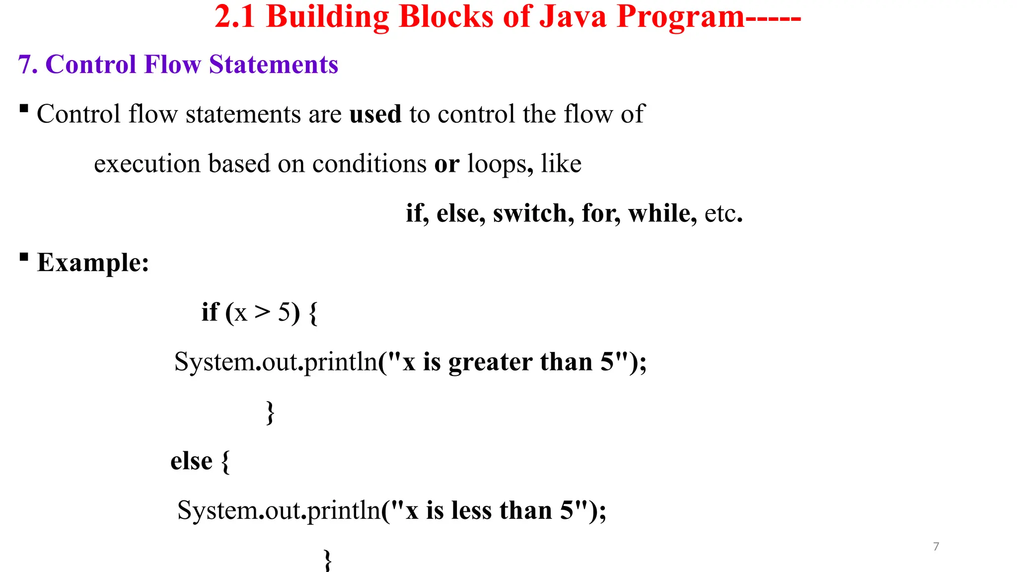 7
2.1 Building Blocks of Java Program-----
7. Control Flow Statements
 Control flow statements are used to control the flow of
execution based on conditions or loops, like
if, else, switch, for, while, etc.
 Example:
if (x > 5) {
System.out.println("x is greater than 5");
}
else {
System.out.println("x is less than 5");
}
 