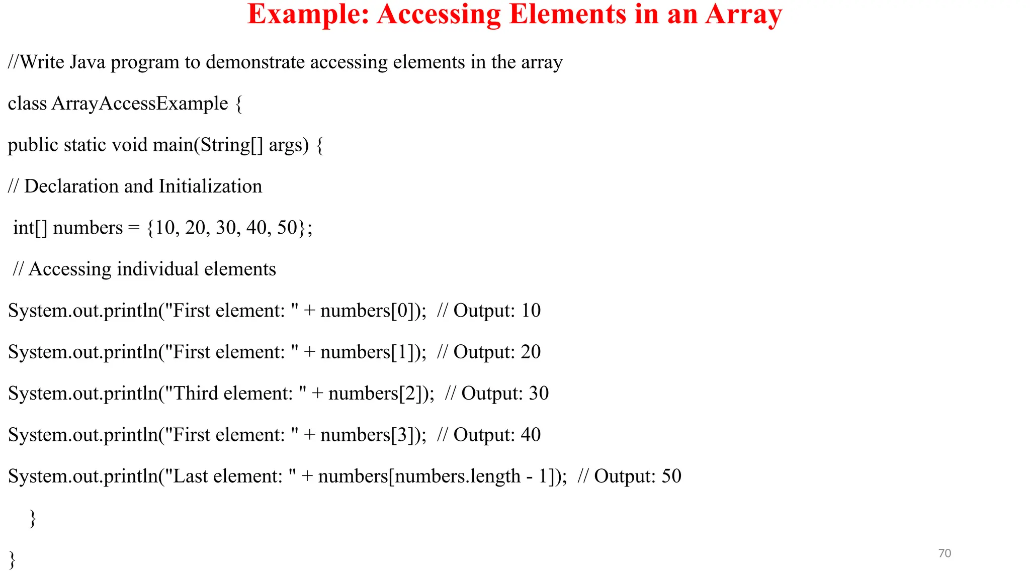 70
Example: Accessing Elements in an Array
//Write Java program to demonstrate accessing elements in the array
class ArrayAccessExample {
public static void main(String[] args) {
// Declaration and Initialization
int[] numbers = {10, 20, 30, 40, 50};
// Accessing individual elements
System.out.println("First element: " + numbers[0]); // Output: 10
System.out.println("First element: " + numbers[1]); // Output: 20
System.out.println("Third element: " + numbers[2]); // Output: 30
System.out.println("First element: " + numbers[3]); // Output: 40
System.out.println("Last element: " + numbers[numbers.length - 1]); // Output: 50
}
}
 