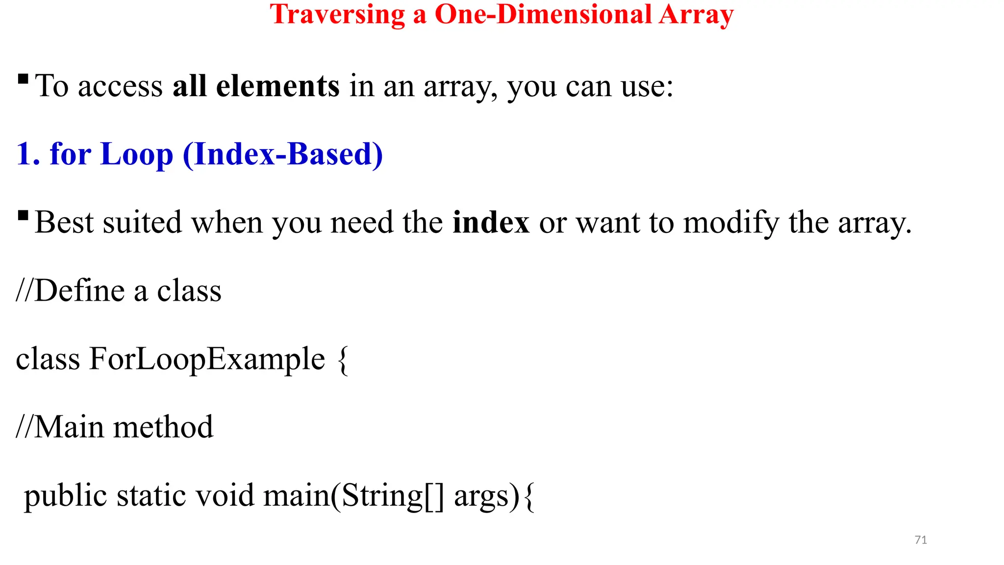 71
Traversing a One-Dimensional Array
To access all elements in an array, you can use:
1. for Loop (Index-Based)
Best suited when you need the index or want to modify the array.
//Define a class
class ForLoopExample {
//Main method
public static void main(String[] args){
 