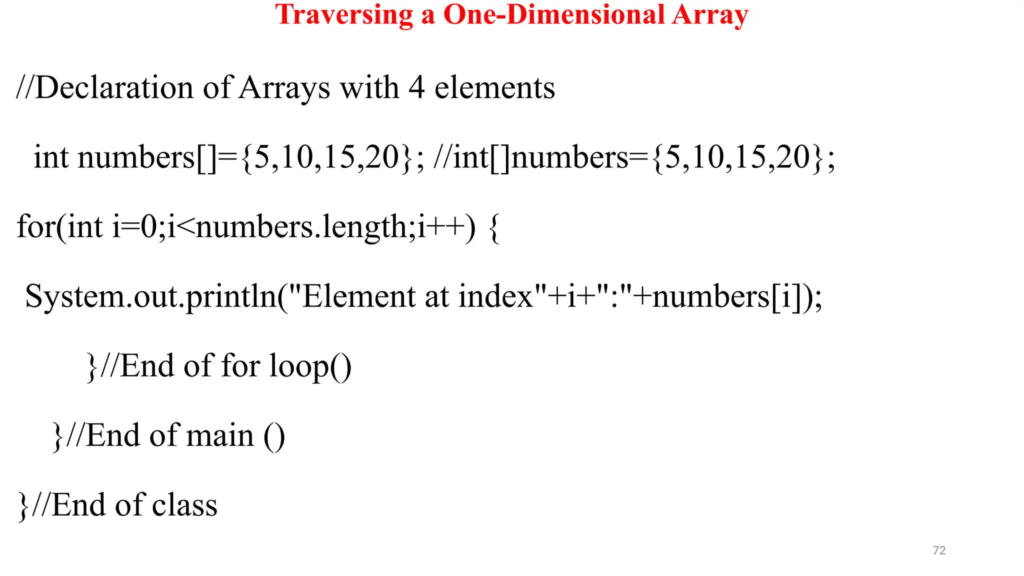 72
Traversing a One-Dimensional Array
//Declaration of Arrays with 4 elements
int numbers[]={5,10,15,20}; //int[]numbers={5,10,15,20};
for(int i=0;i<numbers.length;i++) {
System.out.println("Element at index"+i+":"+numbers[i]);
}//End of for loop()
}//End of main ()
}//End of class
 