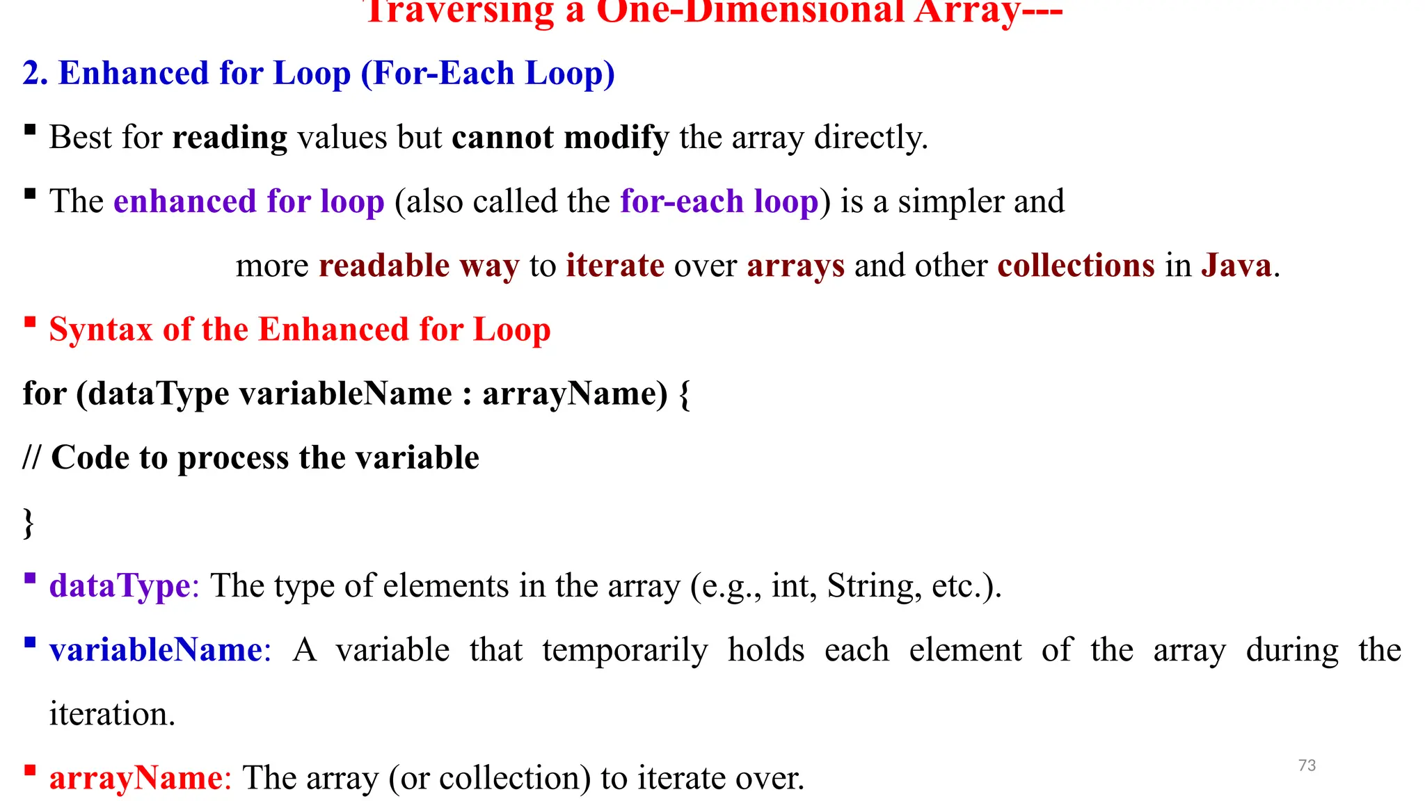 73
Traversing a One-Dimensional Array---
2. Enhanced for Loop (For-Each Loop)
 Best for reading values but cannot modify the array directly.
 The enhanced for loop (also called the for-each loop) is a simpler and
more readable way to iterate over arrays and other collections in Java.
 Syntax of the Enhanced for Loop
for (dataType variableName : arrayName) {
// Code to process the variable
}
 dataType: The type of elements in the array (e.g., int, String, etc.).
 variableName: A variable that temporarily holds each element of the array during the
iteration.
 arrayName: The array (or collection) to iterate over.
 