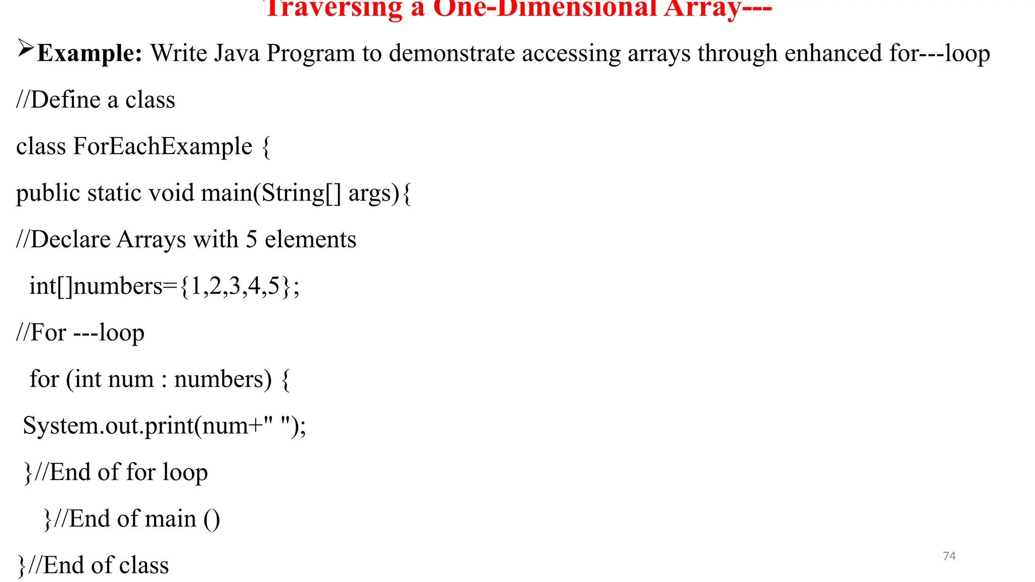 74
Traversing a One-Dimensional Array---
Example: Write Java Program to demonstrate accessing arrays through enhanced for---loop
//Define a class
class ForEachExample {
public static void main(String[] args){
//Declare Arrays with 5 elements
int[]numbers={1,2,3,4,5};
//For ---loop
for (int num : numbers) {
System.out.print(num+" ");
}//End of for loop
}//End of main ()
}//End of class
 