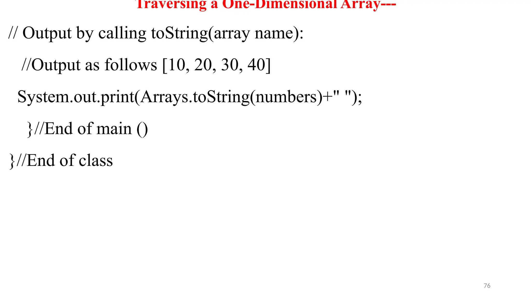 76
Traversing a One-Dimensional Array---
// Output by calling toString(array name):
//Output as follows [10, 20, 30, 40]
System.out.print(Arrays.toString(numbers)+" ");
}//End of main ()
}//End of class
 