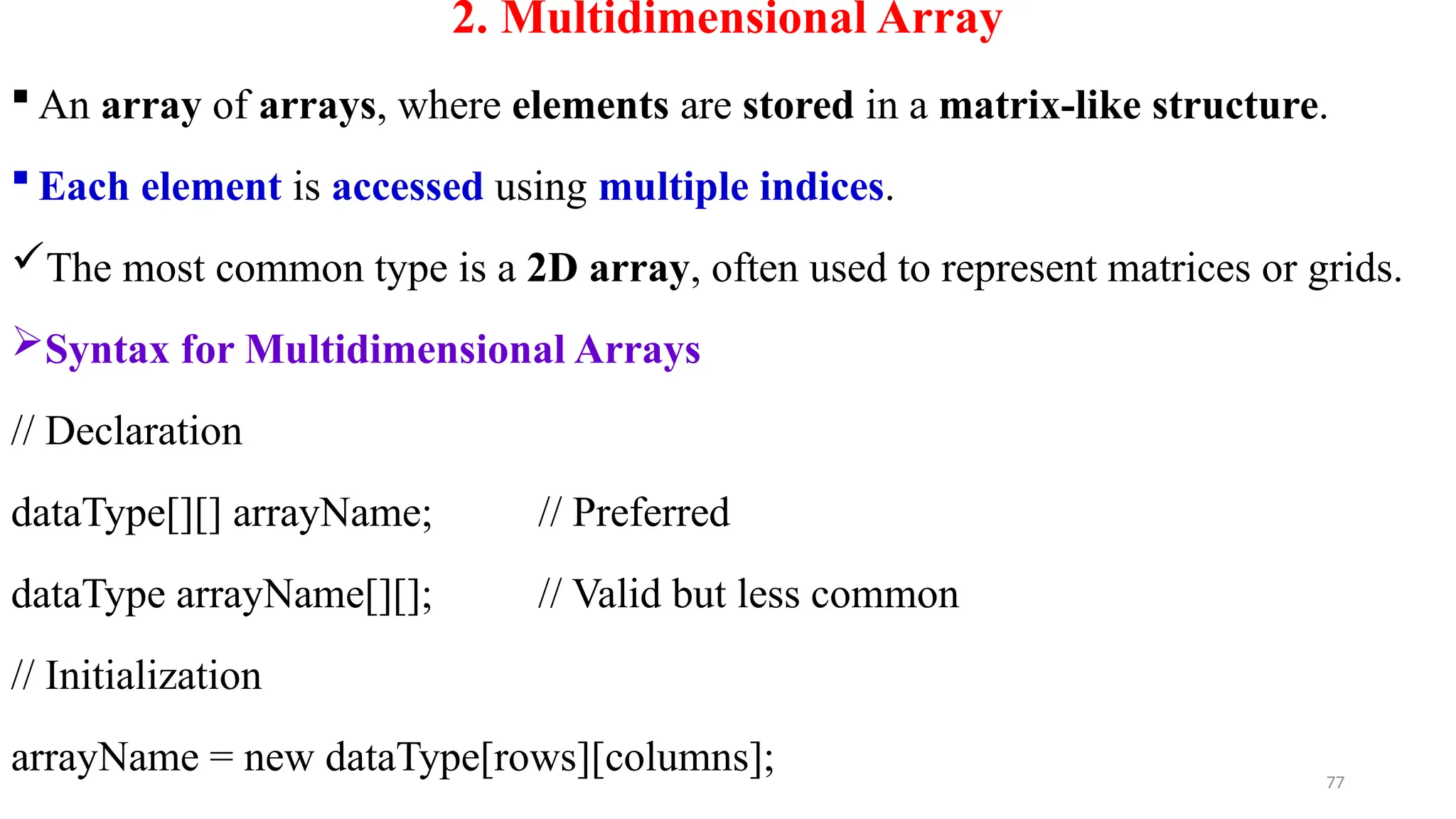 77
2. Multidimensional Array
 An array of arrays, where elements are stored in a matrix-like structure.
 Each element is accessed using multiple indices.
The most common type is a 2D array, often used to represent matrices or grids.
Syntax for Multidimensional Arrays
// Declaration
dataType[][] arrayName; // Preferred
dataType arrayName[][]; // Valid but less common
// Initialization
arrayName = new dataType[rows][columns];
 
