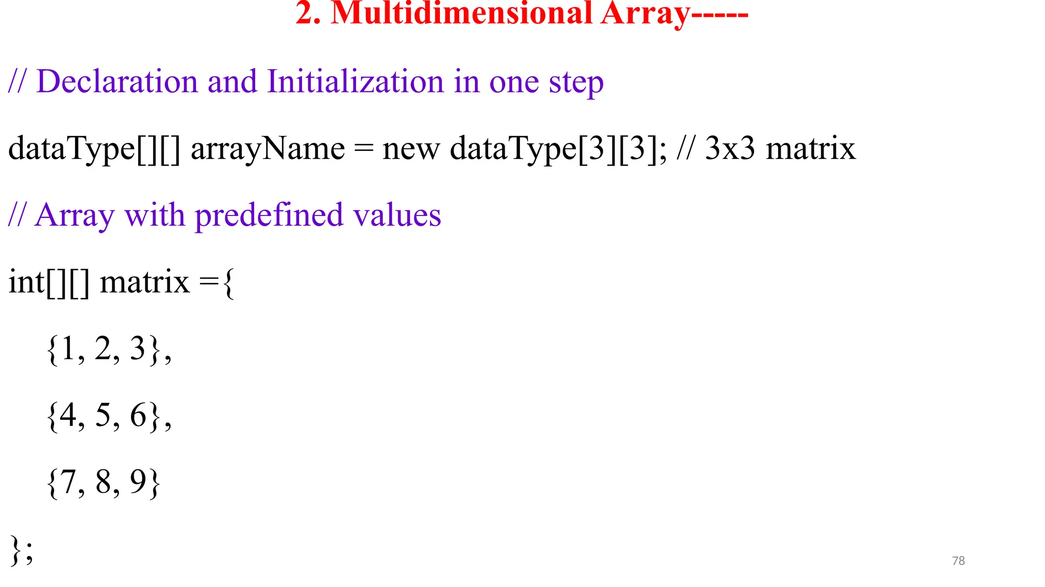 78
2. Multidimensional Array-----
// Declaration and Initialization in one step
dataType[][] arrayName = new dataType[3][3]; // 3x3 matrix
// Array with predefined values
int[][] matrix ={
{1, 2, 3},
{4, 5, 6},
{7, 8, 9}
};
 