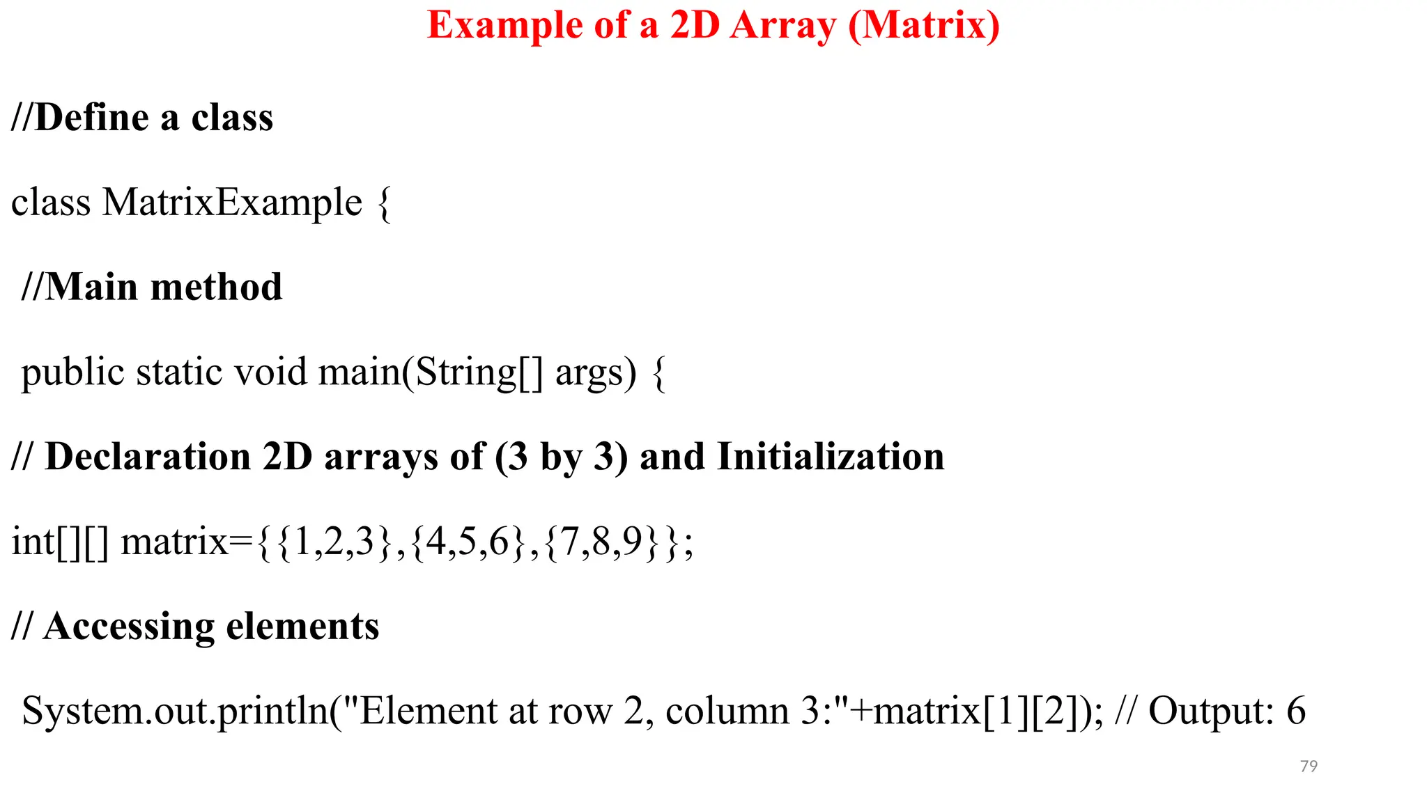 79
Example of a 2D Array (Matrix)
//Define a class
class MatrixExample {
//Main method
public static void main(String[] args) {
// Declaration 2D arrays of (3 by 3) and Initialization
int[][] matrix={{1,2,3},{4,5,6},{7,8,9}};
// Accessing elements
System.out.println("Element at row 2, column 3:"+matrix[1][2]); // Output: 6
 