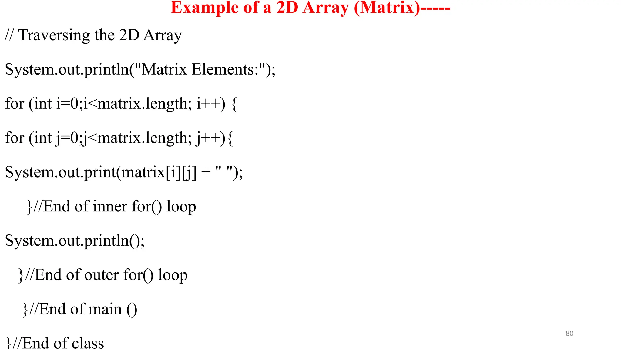 80
Example of a 2D Array (Matrix)-----
// Traversing the 2D Array
System.out.println("Matrix Elements:");
for (int i=0;i<matrix.length; i++) {
for (int j=0;j<matrix.length; j++){
System.out.print(matrix[i][j] + " ");
}//End of inner for() loop
System.out.println();
}//End of outer for() loop
}//End of main ()
}//End of class
 