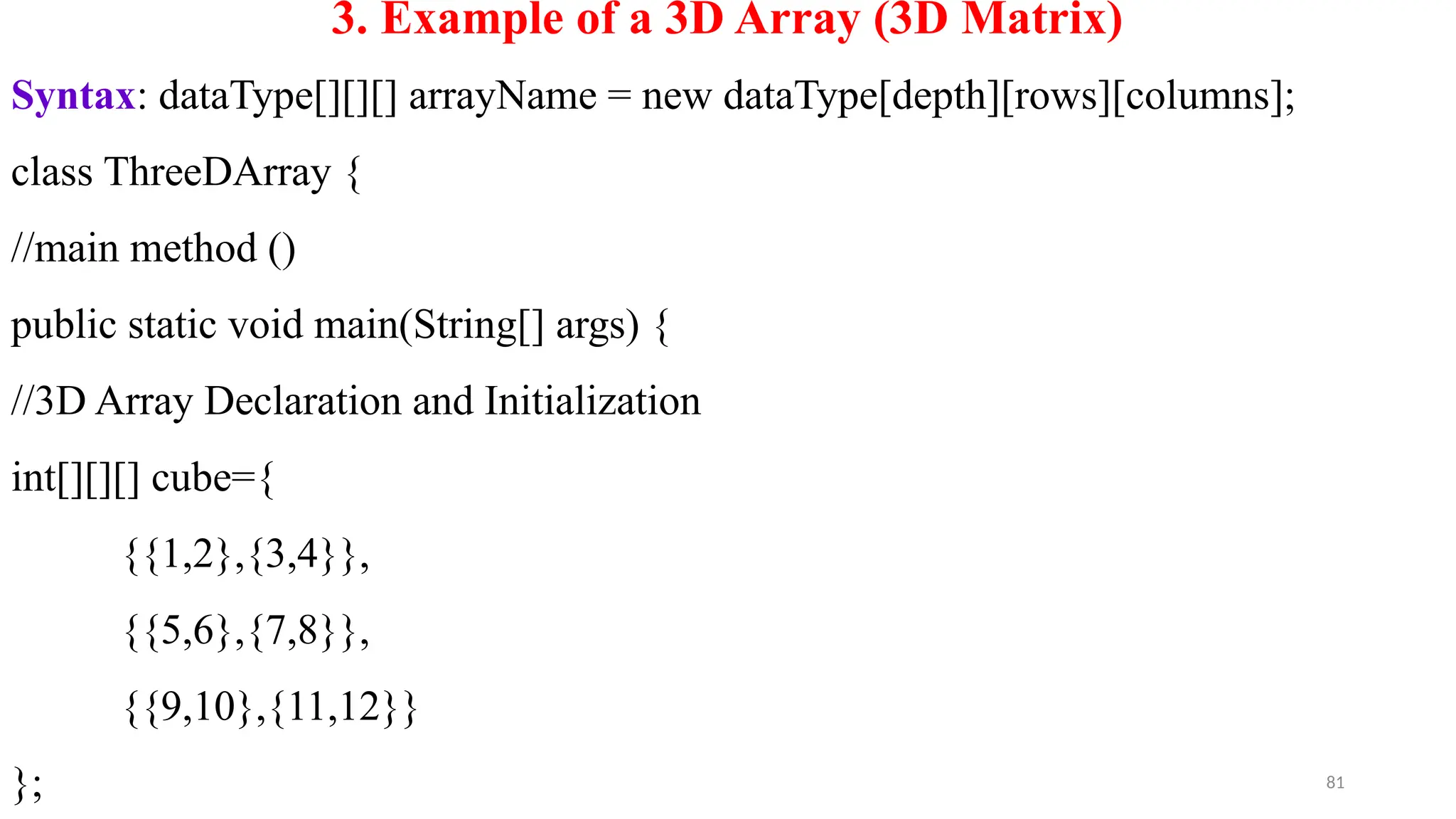 81
3. Example of a 3D Array (3D Matrix)
Syntax: dataType[][][] arrayName = new dataType[depth][rows][columns];
class ThreeDArray {
//main method ()
public static void main(String[] args) {
//3D Array Declaration and Initialization
int[][][] cube={
{{1,2},{3,4}},
{{5,6},{7,8}},
{{9,10},{11,12}}
};
 