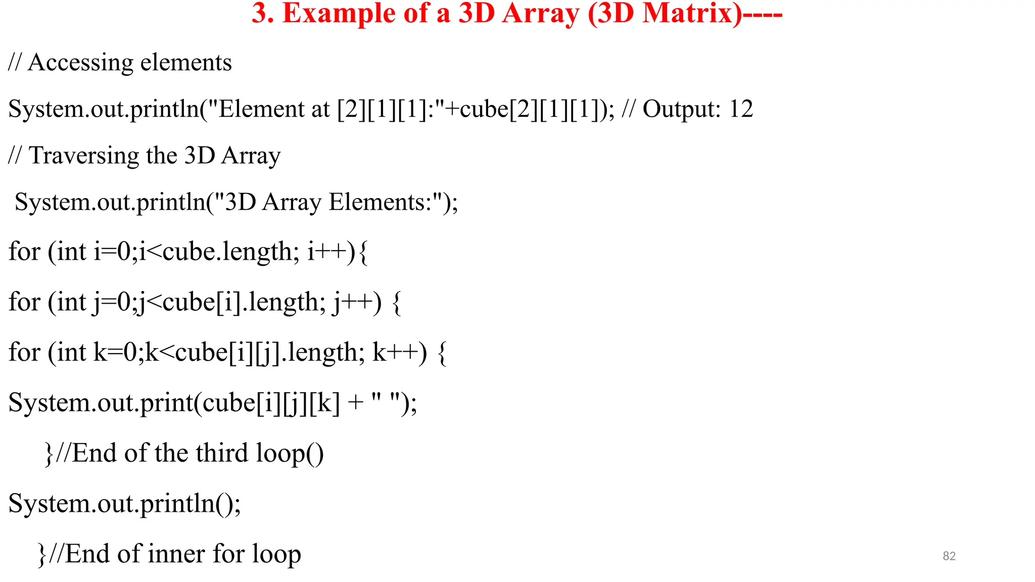 82
3. Example of a 3D Array (3D Matrix)----
// Accessing elements
System.out.println("Element at [2][1][1]:"+cube[2][1][1]); // Output: 12
// Traversing the 3D Array
System.out.println("3D Array Elements:");
for (int i=0;i<cube.length; i++){
for (int j=0;j<cube[i].length; j++) {
for (int k=0;k<cube[i][j].length; k++) {
System.out.print(cube[i][j][k] + " ");
}//End of the third loop()
System.out.println();
}//End of inner for loop
 