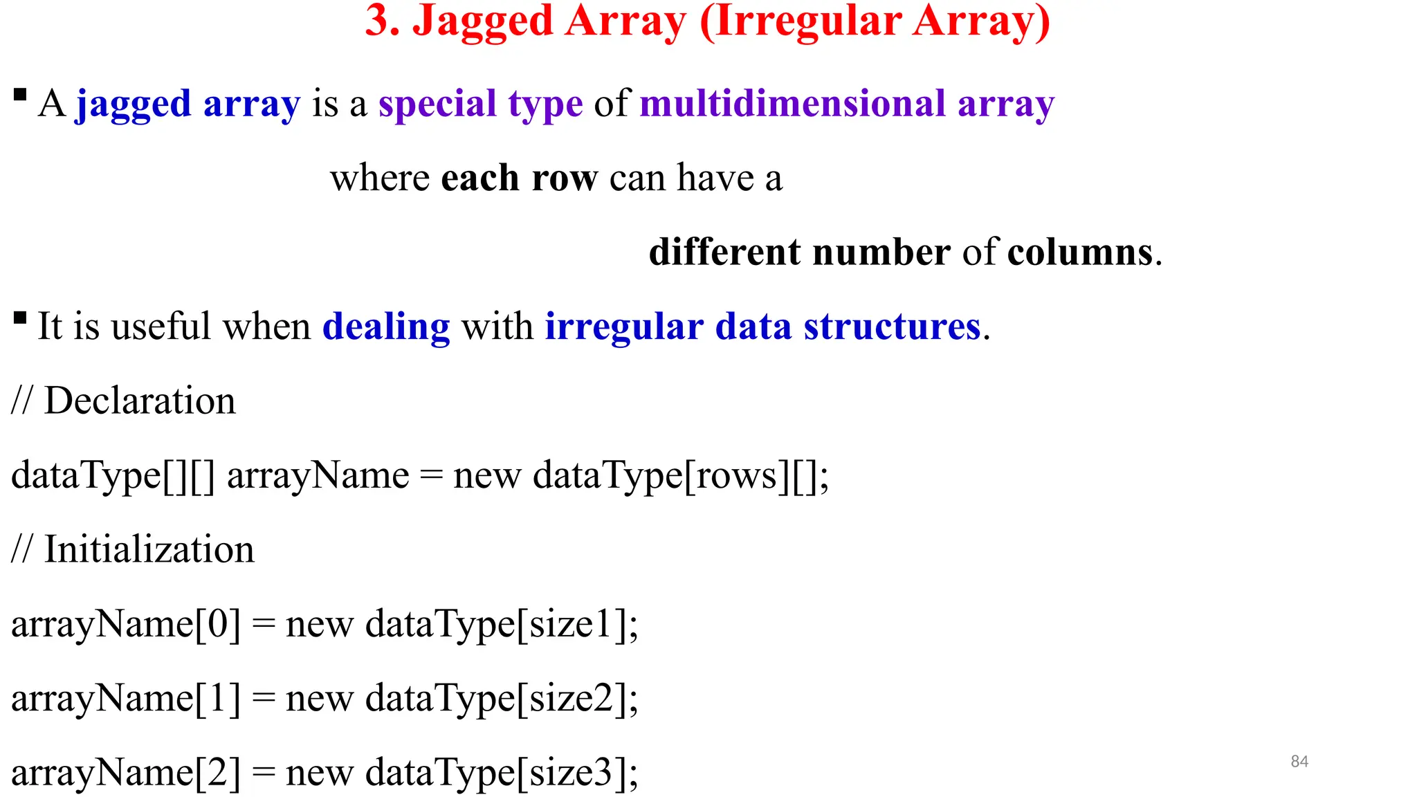 84
3. Jagged Array (Irregular Array)
 A jagged array is a special type of multidimensional array
where each row can have a
different number of columns.
 It is useful when dealing with irregular data structures.
// Declaration
dataType[][] arrayName = new dataType[rows][];
// Initialization
arrayName[0] = new dataType[size1];
arrayName[1] = new dataType[size2];
arrayName[2] = new dataType[size3];
 