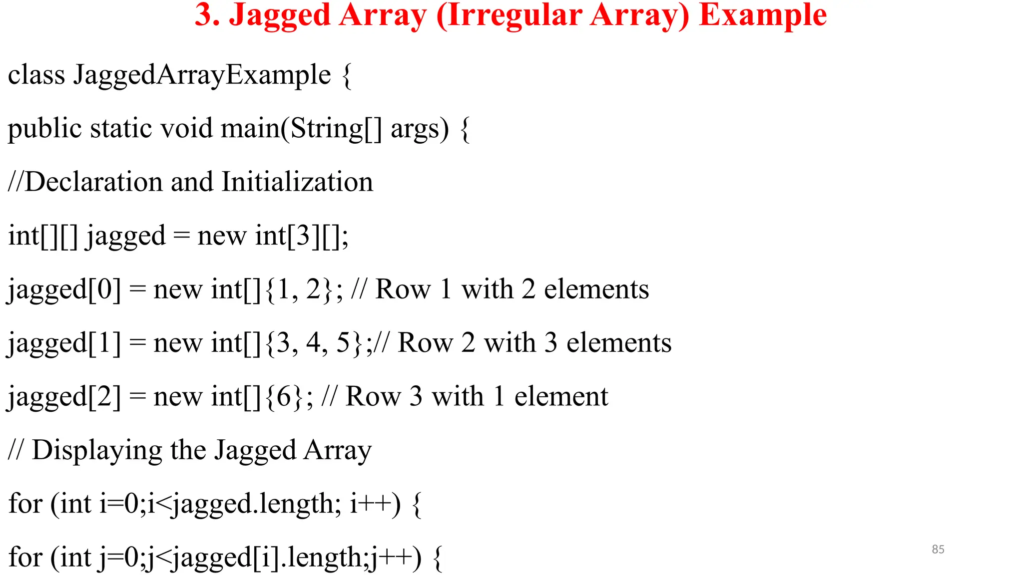 85
3. Jagged Array (Irregular Array) Example
class JaggedArrayExample {
public static void main(String[] args) {
//Declaration and Initialization
int[][] jagged = new int[3][];
jagged[0] = new int[]{1, 2}; // Row 1 with 2 elements
jagged[1] = new int[]{3, 4, 5};// Row 2 with 3 elements
jagged[2] = new int[]{6}; // Row 3 with 1 element
// Displaying the Jagged Array
for (int i=0;i<jagged.length; i++) {
for (int j=0;j<jagged[i].length;j++) {
 