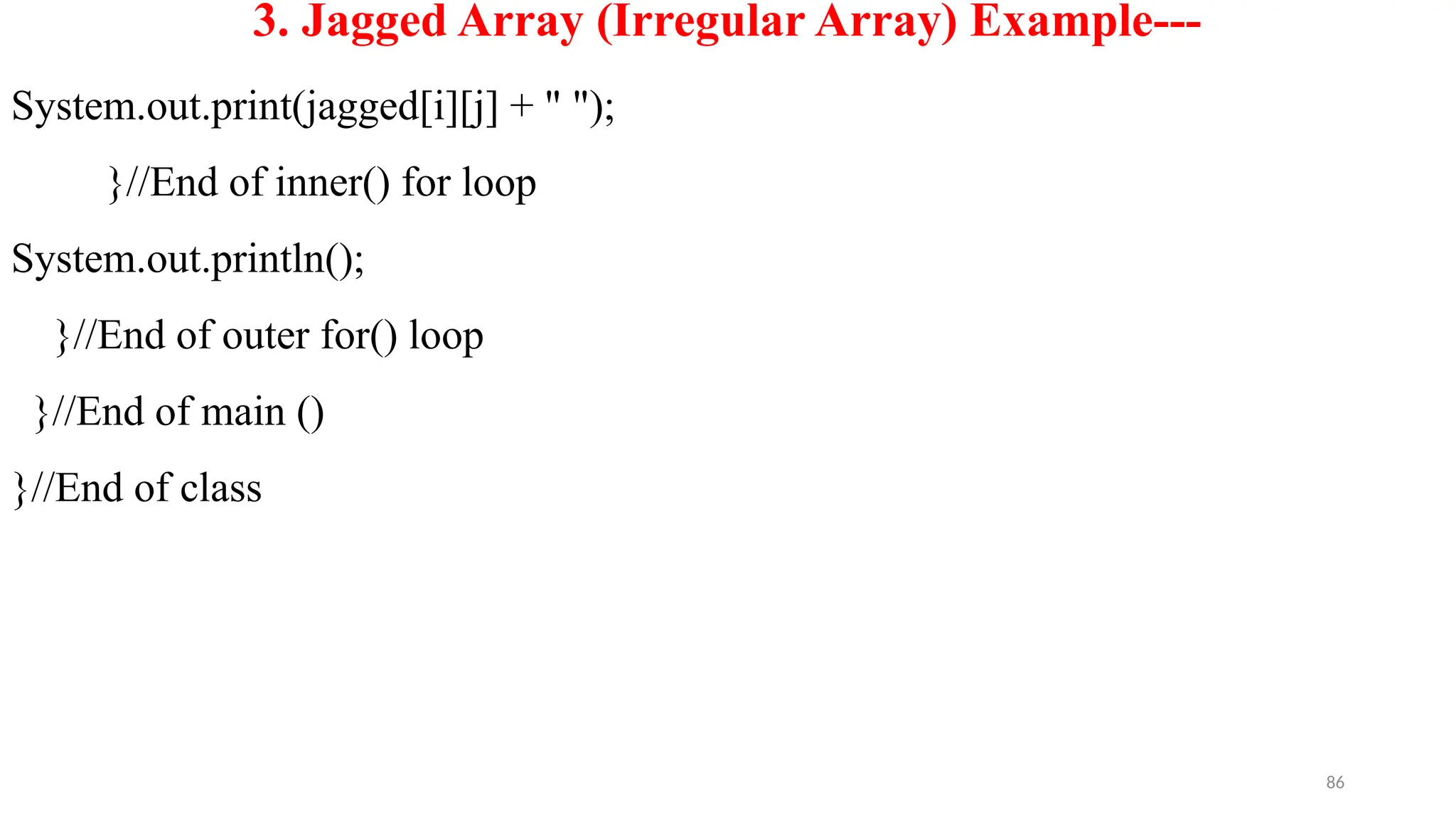 86
3. Jagged Array (Irregular Array) Example---
System.out.print(jagged[i][j] + " ");
}//End of inner() for loop
System.out.println();
}//End of outer for() loop
}//End of main ()
}//End of class
 