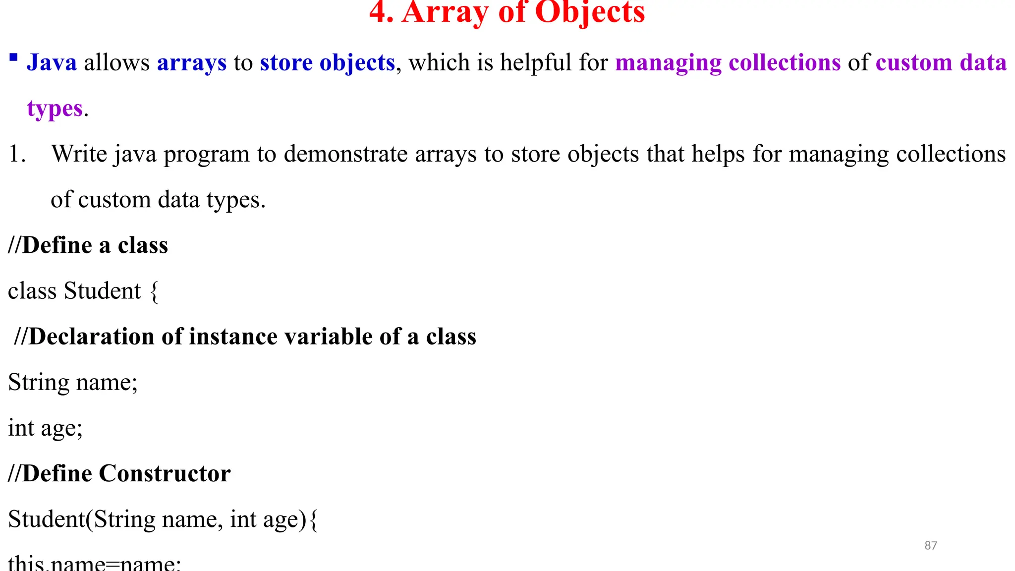 87
4. Array of Objects
 Java allows arrays to store objects, which is helpful for managing collections of custom data
types.
1. Write java program to demonstrate arrays to store objects that helps for managing collections
of custom data types.
//Define a class
class Student {
//Declaration of instance variable of a class
String name;
int age;
//Define Constructor
Student(String name, int age){
 