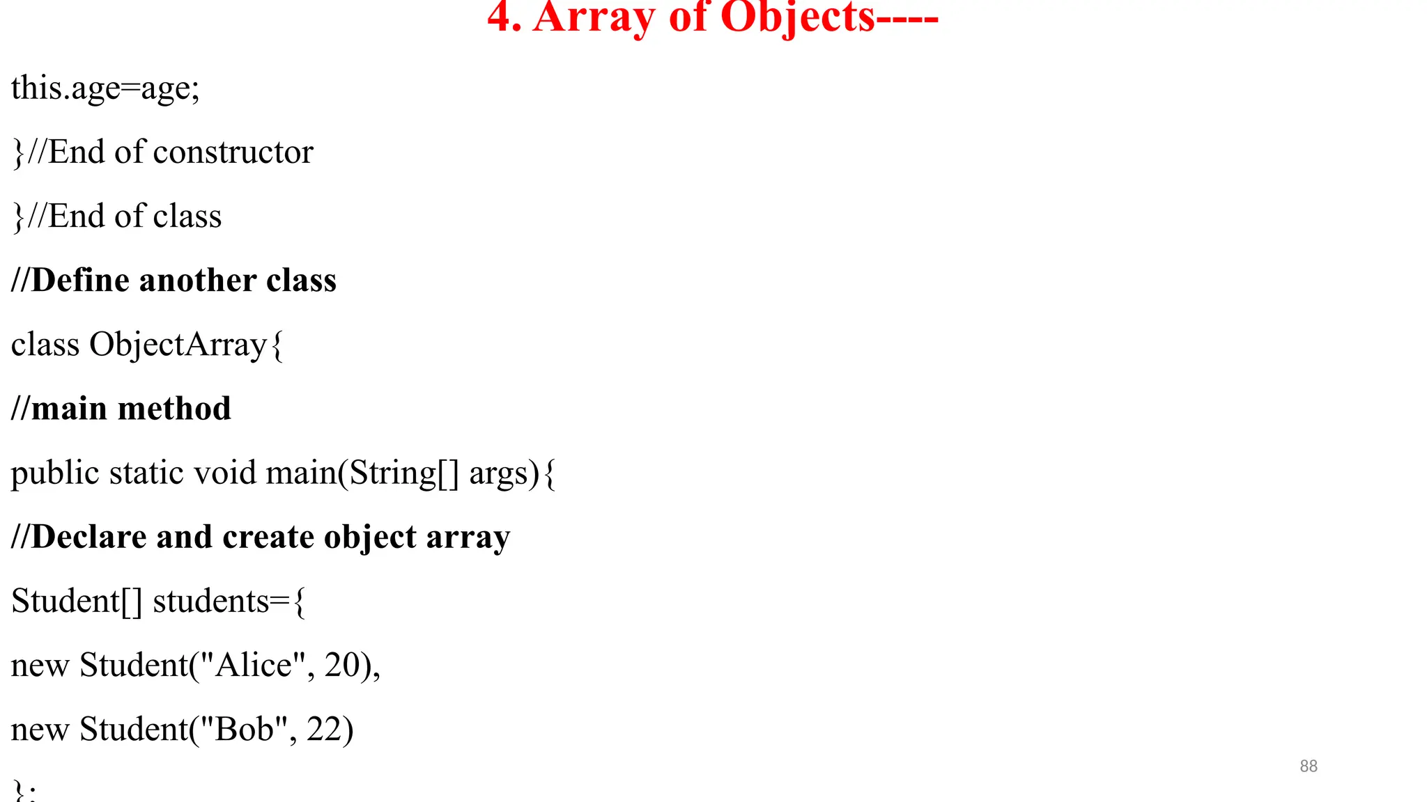 88
4. Array of Objects----
this.age=age;
}//End of constructor
}//End of class
//Define another class
class ObjectArray{
//main method
public static void main(String[] args){
//Declare and create object array
Student[] students={
new Student("Alice", 20),
new Student("Bob", 22)
 