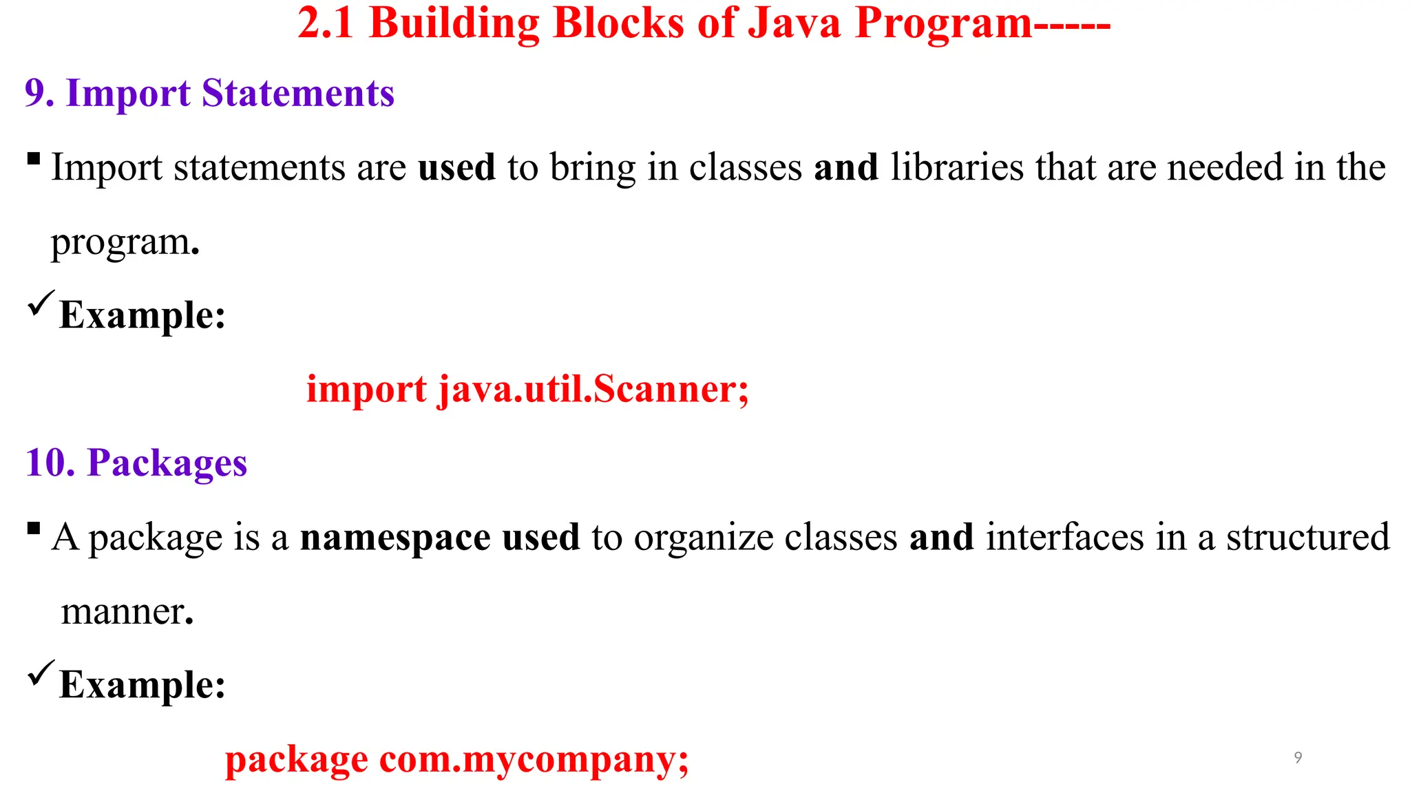 9
2.1 Building Blocks of Java Program-----
9. Import Statements
 Import statements are used to bring in classes and libraries that are needed in the
program.
Example:
import java.util.Scanner;
10. Packages
 A package is a namespace used to organize classes and interfaces in a structured
manner.
Example:
package com.mycompany;
 