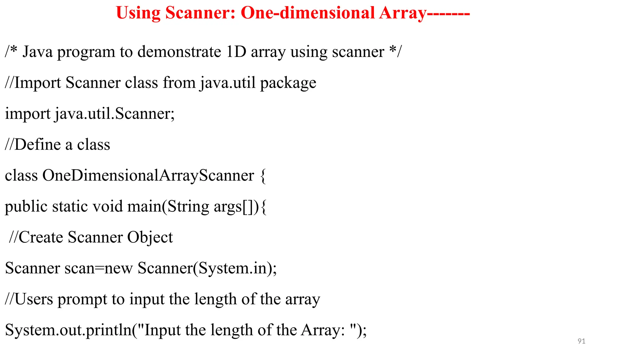 91
Using Scanner: One-dimensional Array-------
/* Java program to demonstrate 1D array using scanner */
//Import Scanner class from java.util package
import java.util.Scanner;
//Define a class
class OneDimensionalArrayScanner {
public static void main(String args[]){
//Create Scanner Object
Scanner scan=new Scanner(System.in);
//Users prompt to input the length of the array
System.out.println("Input the length of the Array: ");
 