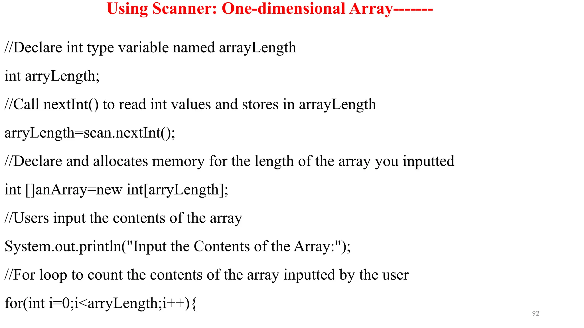 92
Using Scanner: One-dimensional Array-------
//Declare int type variable named arrayLength
int arryLength;
//Call nextInt() to read int values and stores in arrayLength
arryLength=scan.nextInt();
//Declare and allocates memory for the length of the array you inputted
int []anArray=new int[arryLength];
//Users input the contents of the array
System.out.println("Input the Contents of the Array:");
//For loop to count the contents of the array inputted by the user
for(int i=0;i<arryLength;i++){
 