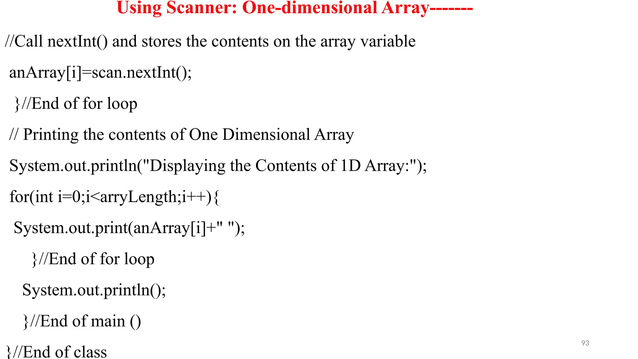 93
Using Scanner: One-dimensional Array-------
//Call nextInt() and stores the contents on the array variable
anArray[i]=scan.nextInt();
}//End of for loop
// Printing the contents of One Dimensional Array
System.out.println("Displaying the Contents of 1D Array:");
for(int i=0;i<arryLength;i++){
System.out.print(anArray[i]+" ");
}//End of for loop
System.out.println();
}//End of main ()
}//End of class
 