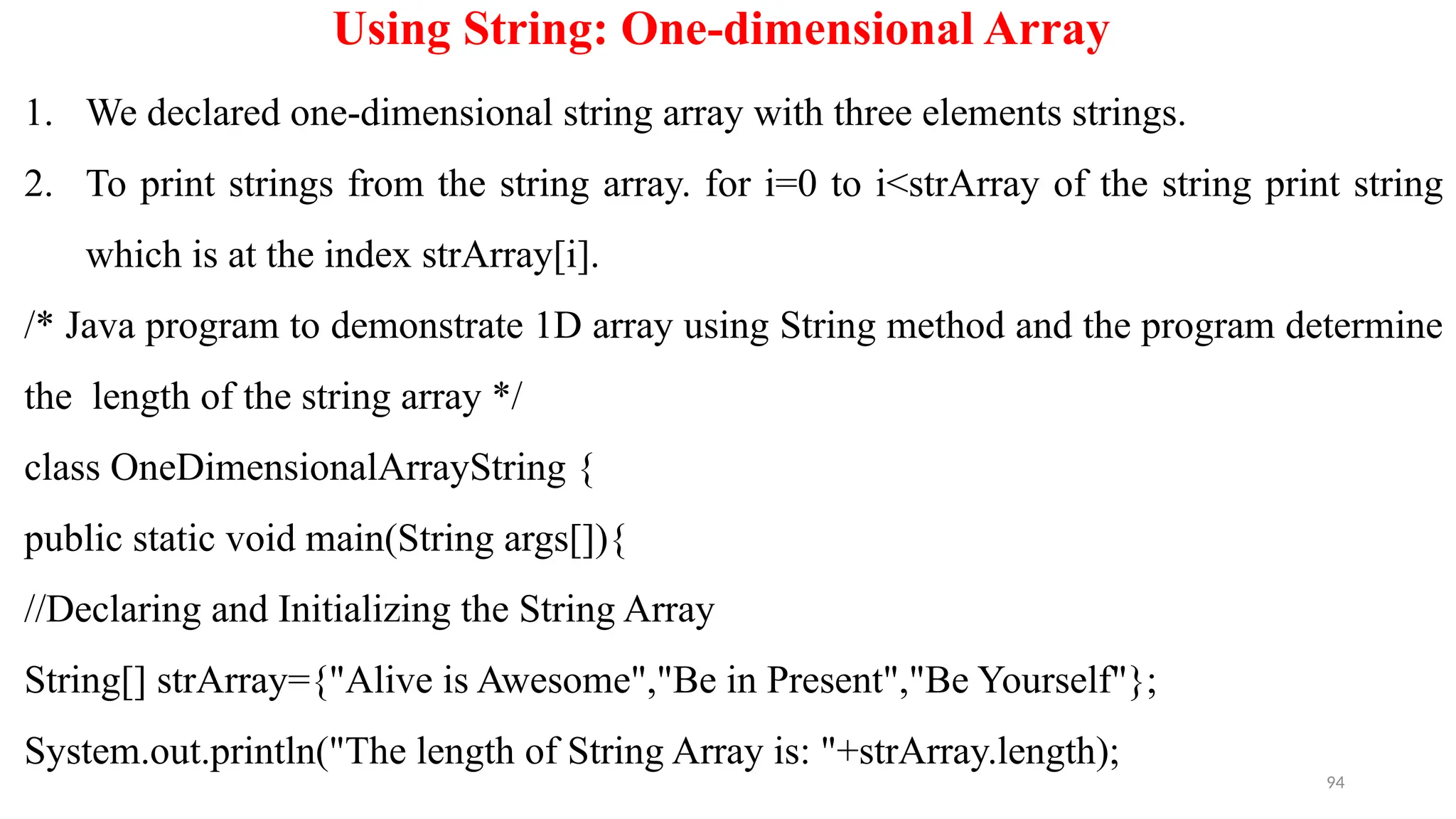 94
Using String: One-dimensional Array
1. We declared one-dimensional string array with three elements strings.
2. To print strings from the string array. for i=0 to i<strArray of the string print string
which is at the index strArray[i].
/* Java program to demonstrate 1D array using String method and the program determine
the length of the string array */
class OneDimensionalArrayString {
public static void main(String args[]){
//Declaring and Initializing the String Array
String[] strArray={"Alive is Awesome","Be in Present","Be Yourself"};
System.out.println("The length of String Array is: "+strArray.length);
 