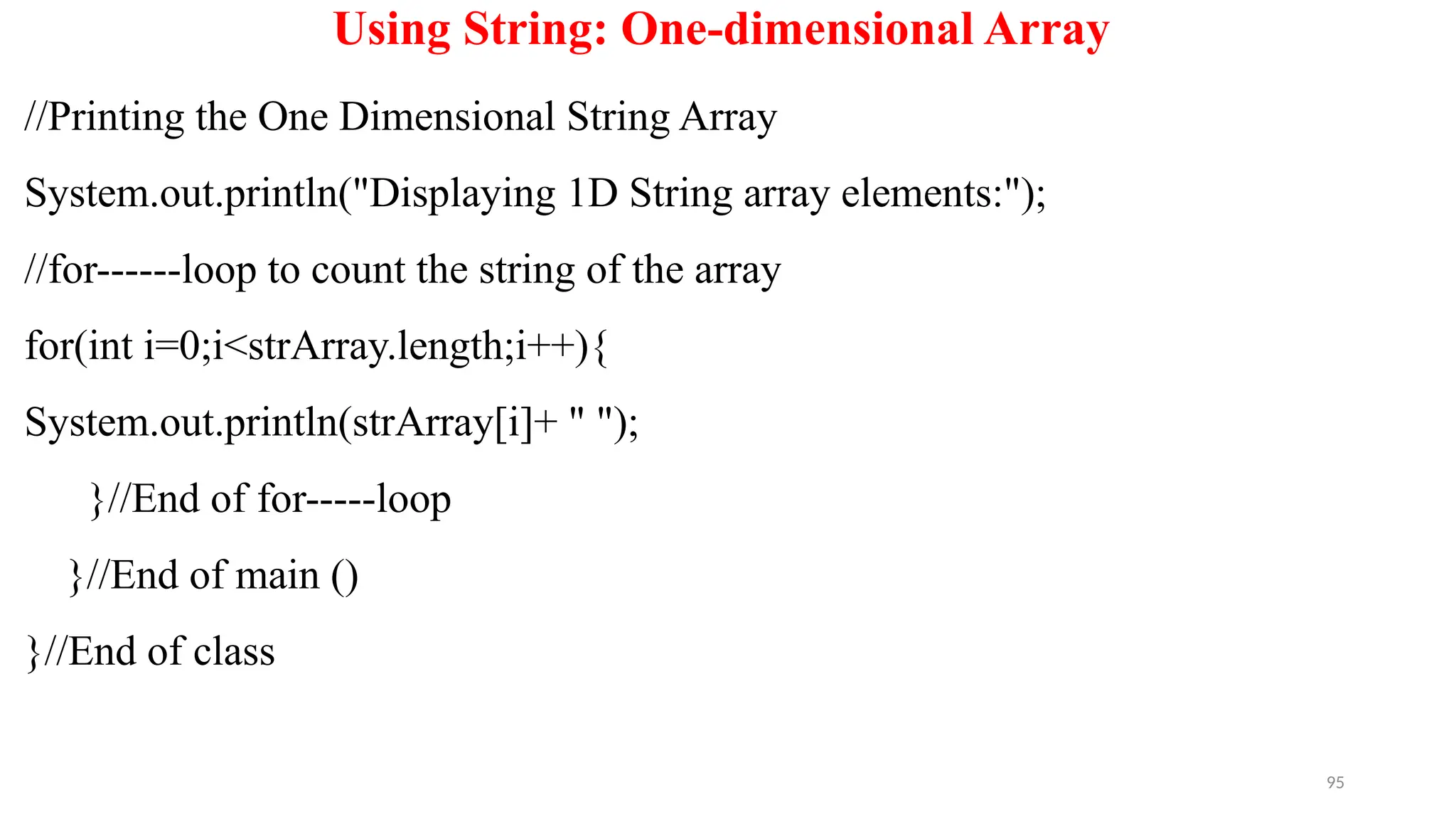 95
Using String: One-dimensional Array
//Printing the One Dimensional String Array
System.out.println("Displaying 1D String array elements:");
//for------loop to count the string of the array
for(int i=0;i<strArray.length;i++){
System.out.println(strArray[i]+ " ");
}//End of for-----loop
}//End of main ()
}//End of class
 