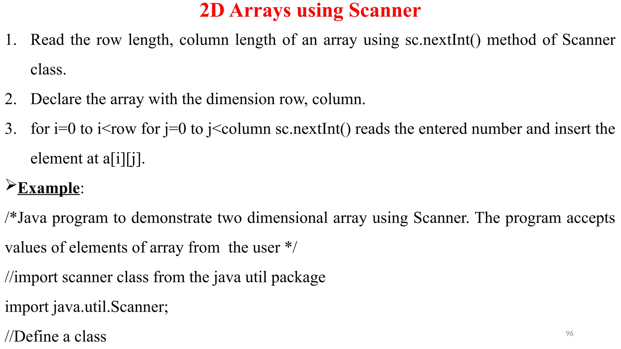 96
2D Arrays using Scanner
1. Read the row length, column length of an array using sc.nextInt() method of Scanner
class.
2. Declare the array with the dimension row, column.
3. for i=0 to i<row for j=0 to j<column sc.nextInt() reads the entered number and insert the
element at a[i][j].
Example:
/*Java program to demonstrate two dimensional array using Scanner. The program accepts
values of elements of array from the user */
//import scanner class from the java util package
import java.util.Scanner;
//Define a class
 