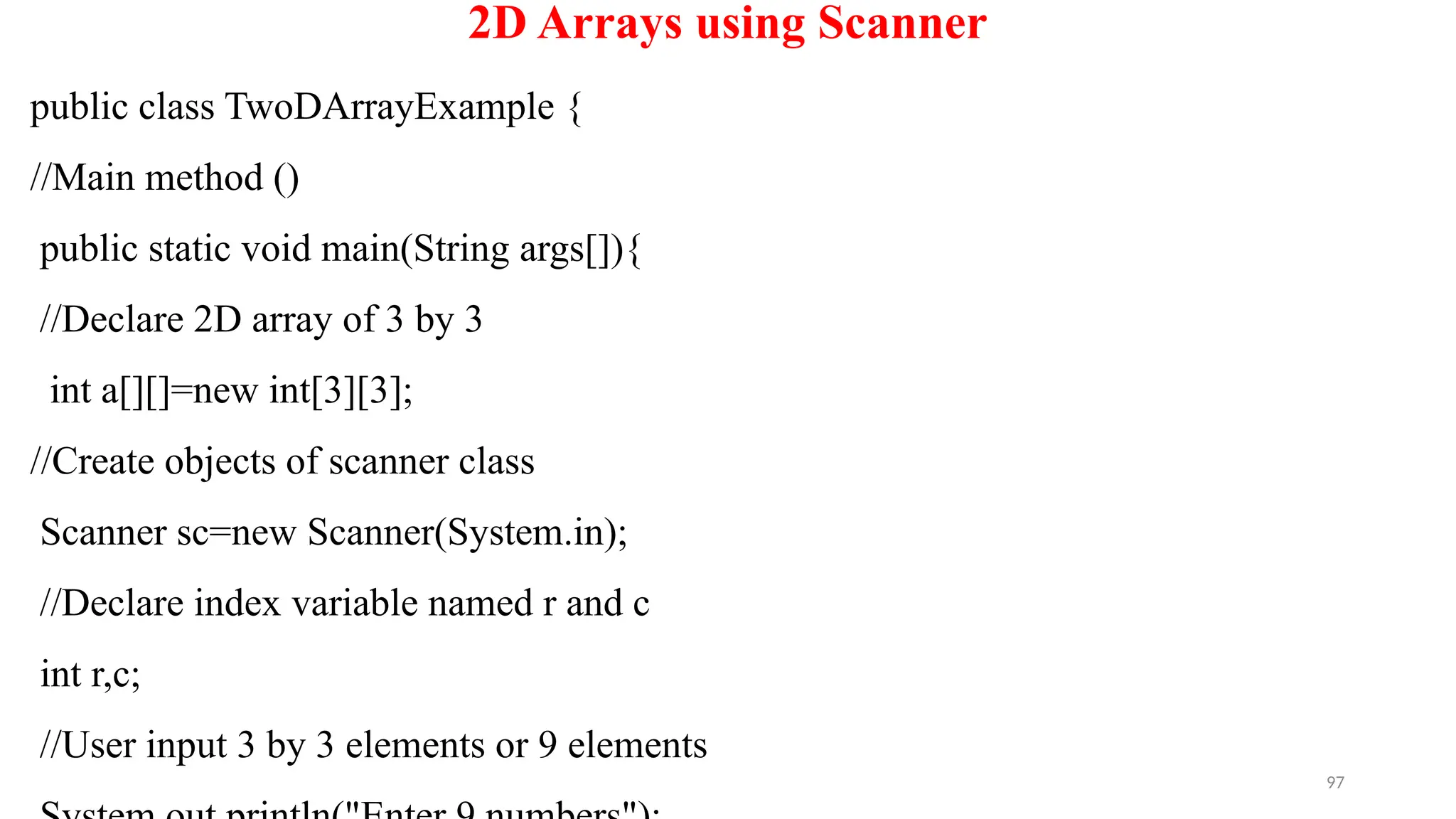 97
2D Arrays using Scanner
public class TwoDArrayExample {
//Main method ()
public static void main(String args[]){
//Declare 2D array of 3 by 3
int a[][]=new int[3][3];
//Create objects of scanner class
Scanner sc=new Scanner(System.in);
//Declare index variable named r and c
int r,c;
//User input 3 by 3 elements or 9 elements
 