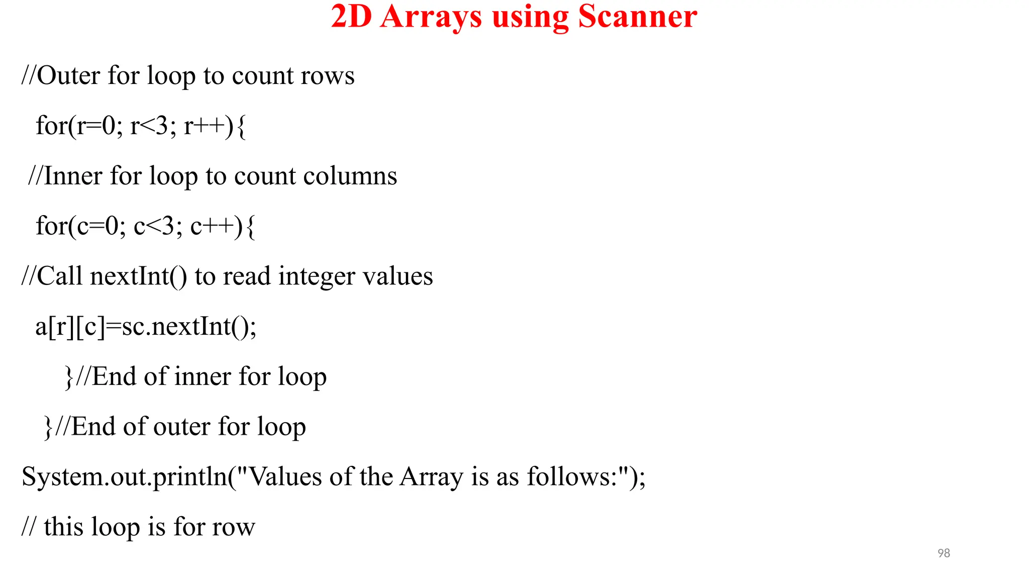 98
2D Arrays using Scanner
//Outer for loop to count rows
for(r=0; r<3; r++){
//Inner for loop to count columns
for(c=0; c<3; c++){
//Call nextInt() to read integer values
a[r][c]=sc.nextInt();
}//End of inner for loop
}//End of outer for loop
System.out.println("Values of the Array is as follows:");
// this loop is for row
 