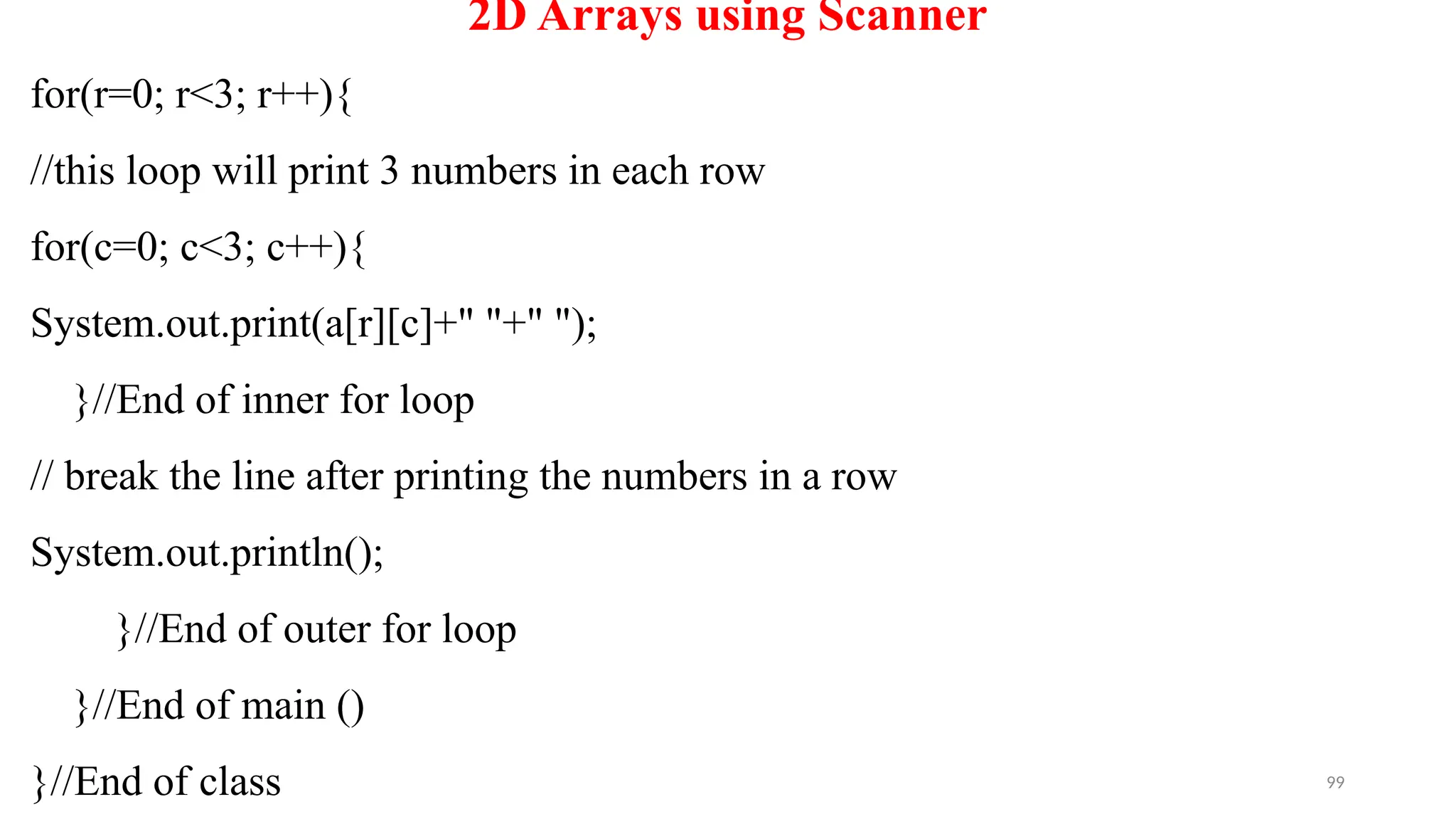 99
2D Arrays using Scanner
for(r=0; r<3; r++){
//this loop will print 3 numbers in each row
for(c=0; c<3; c++){
System.out.print(a[r][c]+" "+" ");
}//End of inner for loop
// break the line after printing the numbers in a row
System.out.println();
}//End of outer for loop
}//End of main ()
}//End of class
 