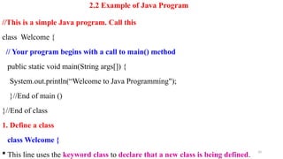 2.2 Example of Java Program
//This is a simple Java program. Call this
class Welcome {
// Your program begins with a call to main() method
public static void main(String args[]) {
System.out.println(“Welcome to Java Programming");
}//End of main ()
}//End of class
1. Define a class
class Welcome {
 This line uses the keyword class to declare that a new class is being defined.
10
 
