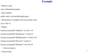 104
Example
//Define a class
class ArithmeticExample{
//main method
public static void main(String[] args){
//Declaration of variables with some initial value
int a=10,b=5;
//Output
System.out.println("Addition:"+(a+b)); //15
System.out.println("Subtraction:"+(a-b));//5
System.out.println("Multiplication:"+(a*b));//50
System.out.println("Division:"+(a/b));//2
System.out.println("Modulus:"+(a% b));//0
}//End of main ()
}//End of class
 