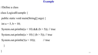 108
Example
//Define a class
class LogicalExample {
public static void main(String[] args) {
int a = 5, b = 10;
System.out.println((a < 10) && (b > 5)); // true
System.out.println((a > 10) || (b > 5)); // true
System.out.println(!(a > 10)); // true
}
}
 