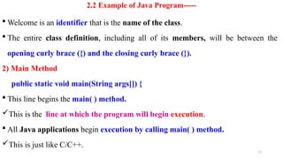 11
2.2 Example of Java Program-----
 Welcome is an identifier that is the name of the class.
 The entire class definition, including all of its members, will be between the
opening curly brace ({) and the closing curly brace (}).
2) Main Method
public static void main(String args[]) {
 This line begins the main( ) method.
This is the line at which the program will begin execution.
 All Java applications begin execution by calling main( ) method.
This is just like C/C++.
 