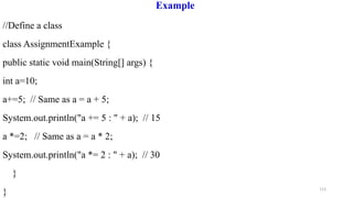 112
Example
//Define a class
class AssignmentExample {
public static void main(String[] args) {
int a=10;
a+=5; // Same as a = a + 5;
System.out.println("a += 5 : " + a); // 15
a *=2; // Same as a = a * 2;
System.out.println("a *= 2 : " + a); // 30
}
}
 