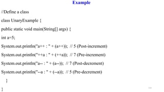 114
Example
//Define a class
class UnaryExample {
public static void main(String[] args) {
int a=5;
System.out.println("a++ : " + (a++)); // 5 (Post-increment)
System.out.println("++a : " + (++a)); // 7 (Pre-increment)
System.out.println("a-- : " + (a--)); // 7 (Post-decrement)
System.out.println("--a : " + (--a)); // 5 (Pre-decrement)
}
}
 