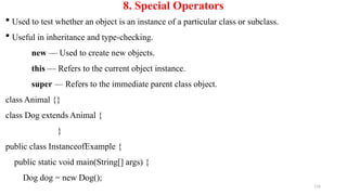 116
8. Special Operators
 Used to test whether an object is an instance of a particular class or subclass.
 Useful in inheritance and type-checking.
new — Used to create new objects.
this — Refers to the current object instance.
super — Refers to the immediate parent class object.
class Animal {}
class Dog extends Animal {
}
public class InstanceofExample {
public static void main(String[] args) {
Dog dog = new Dog();
 
