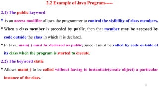 12
2.2 Example of Java Program-----
2.1) The public keyword
 is an access modifier allows the programmer to control the visibility of class members.
 When a class member is preceded by public, then that member may be accessed by
code outside the class in which it is declared.
 In Java, main( ) must be declared as public, since it must be called by code outside of
its class when the program is started to execute.
2.2) The keyword static
 Allows main( ) to be called without having to instantiate(create object) a particular
instance of the class.
 