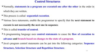 124
Control Structures
Normally, statements in a program are executed one after the other in the order in
which they are written.
 This process is called sequential execution.
 Various Java statements, enable the programmer to specify that the next statement to
execute is not necessarily the next one in sequence.
 This is called transfer of control.
A programming language uses control statements to cause the flow of execution to
advance and branch based on changes to the state of a program.
 Java's program control statements can be put into the following categories: Sequence
Structure, Selection Structure and Repetition Structure.
 
