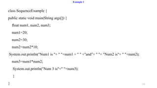 126
Example 1
class SequenceExample {
public static void main(String args[]) {
float num1, num2, num3;
num1=20;
num2=30;
num2=num2*10;
System.out.println("Num1 is "+ " "+num1 + " " +"and"+ " "+ "Num2 is"+ " "+num2);
num3=num1*num2;
System.out.println("Num 3 is"+" "+num3);
}
}
 