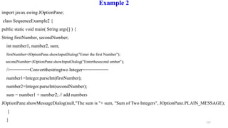 127
Example 2
import javax.swing.JOptionPane;
class SequenceExample2 {
public static void main( String args[] ) {
String firstNumber, secondNumber;
int number1, number2, sum;
firstNumber=JOptionPane.showInputDialog("Enter the first Number");
secondNumber=JOptionPane.showInputDialog("Enterthesecond umber");
//========Convertthestringtwo Integer==========
number1=Integer.parseInt(firstNumber);
number2=Integer.parseInt(secondNumber);
sum = number1 + number2; // add numbers
JOptionPane.showMessageDialog(null,"The sum is "+ sum, "Sum of Two Integers", JOptionPane.PLAIN_MESSAGE);
}
}
 